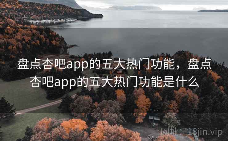 盘点杏吧app的五大热门功能，盘点杏吧app的五大热门功能是什么