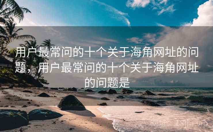用户最常问的十个关于海角网址的问题，用户最常问的十个关于海角网址的问题是