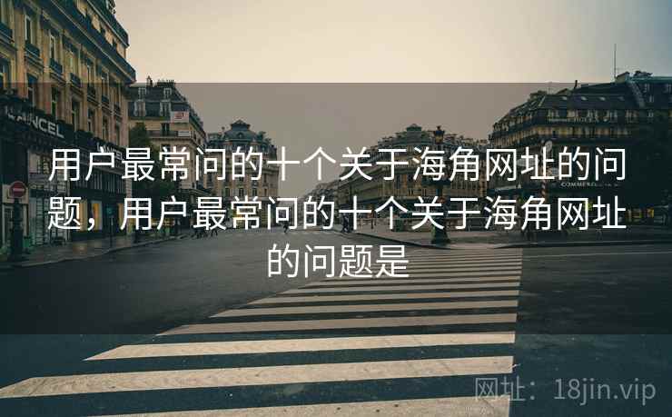 用户最常问的十个关于海角网址的问题，用户最常问的十个关于海角网址的问题是
