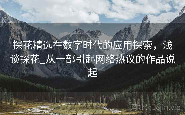 探花精选在数字时代的应用探索，浅谈探花_从一部引起网络热议的作品说起