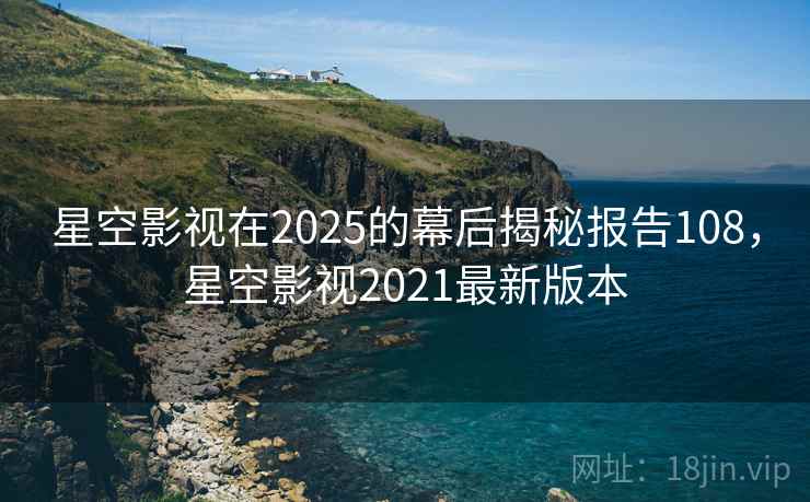 星空影视在2025的幕后揭秘报告108,星空影视2021最新版本 星空影视在2025的幕后揭秘报告108,星空影视2021最新版本