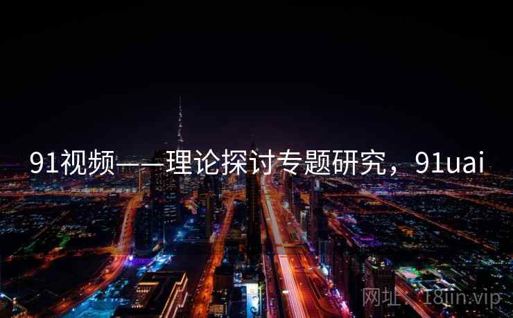91视频——理论探讨专题研究,91uai 91视频——理论探讨专题研究,91uai