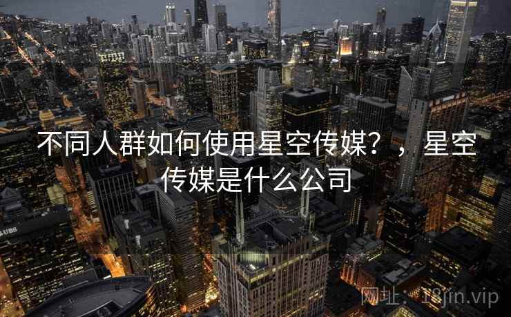 不同人群如何使用星空传媒?,星空传媒是什么公司 不同人群如何使用星空传媒?,星空传媒是什么公司